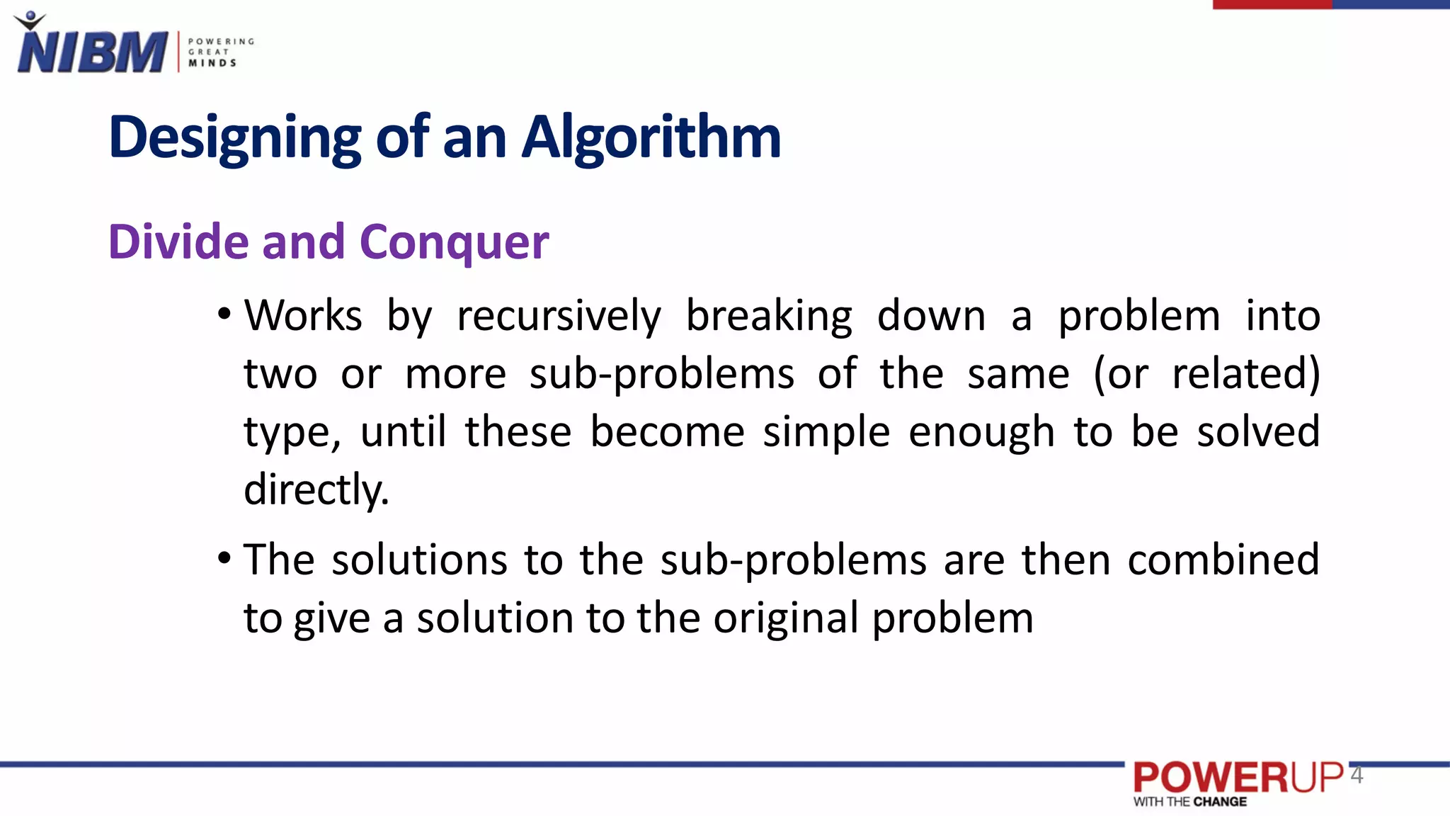 Designing of an Algorithm
Divide and Conquer
• Works by recursively breaking down a problem into
two or more sub-problems of the same (or related)
type, until these become simple enough to be solved
directly.
• The solutions to the sub-problems are then combined
to give a solution to the original problem
4
 
