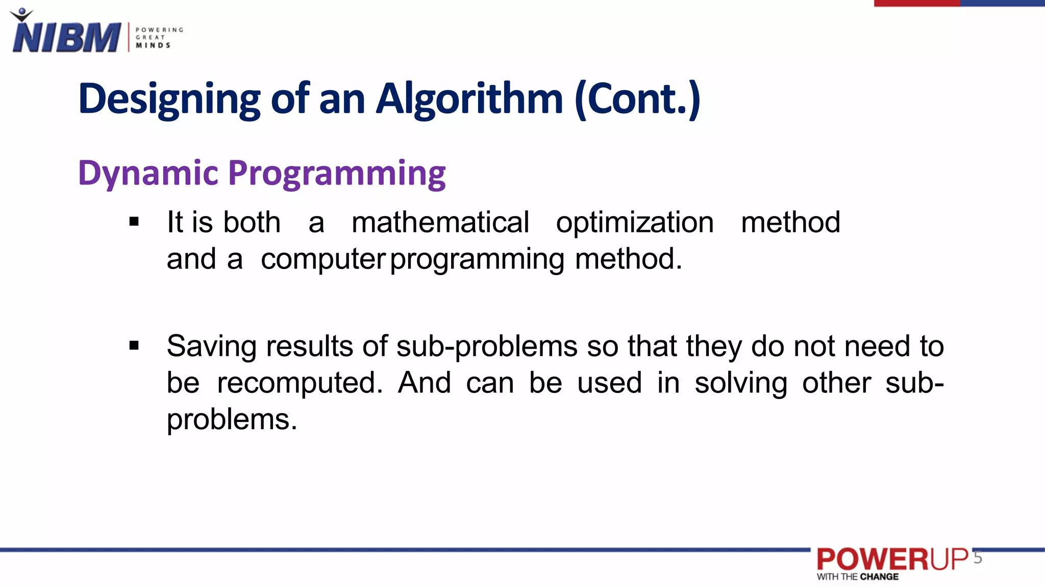 Designing of an Algorithm (Cont.)
Dynamic Programming
 It is both a mathematical optimization method
and a computerprogramming method.
 Saving results of sub-problems so that they do not need to
be recomputed. And can be used in solving other sub-
problems.
5
 