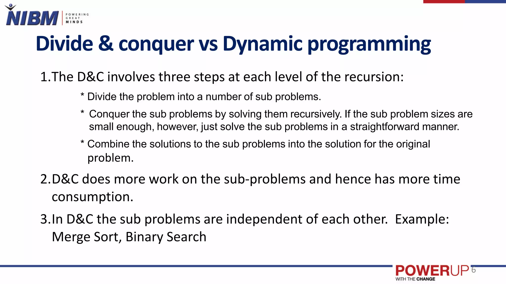 Divide & conquer vs Dynamic programming
6
1.The D&C involves three steps at each level of the recursion:
* Divide the problem into a number of sub problems.
* Conquer the sub problems by solving them recursively. If the sub problem sizes are
small enough, however, just solve the sub problems in a straightforward manner.
* Combine the solutions to the sub problems into the solution for the original
problem.
2.D&C does more work on the sub-problems and hence has more time
consumption.
3.In D&C the sub problems are independent of each other. Example:
Merge Sort, Binary Search
 