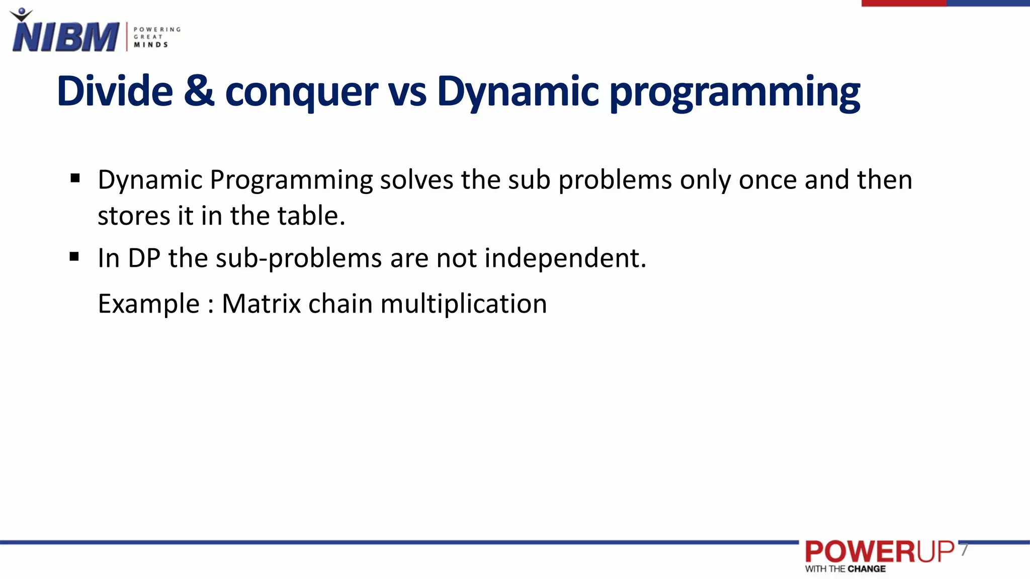 Divide & conquer vs Dynamic programming
 Dynamic Programming solves the sub problems only once and then
stores it in the table.
 In DP the sub-problems are not independent.
Example : Matrix chain multiplication
7
 