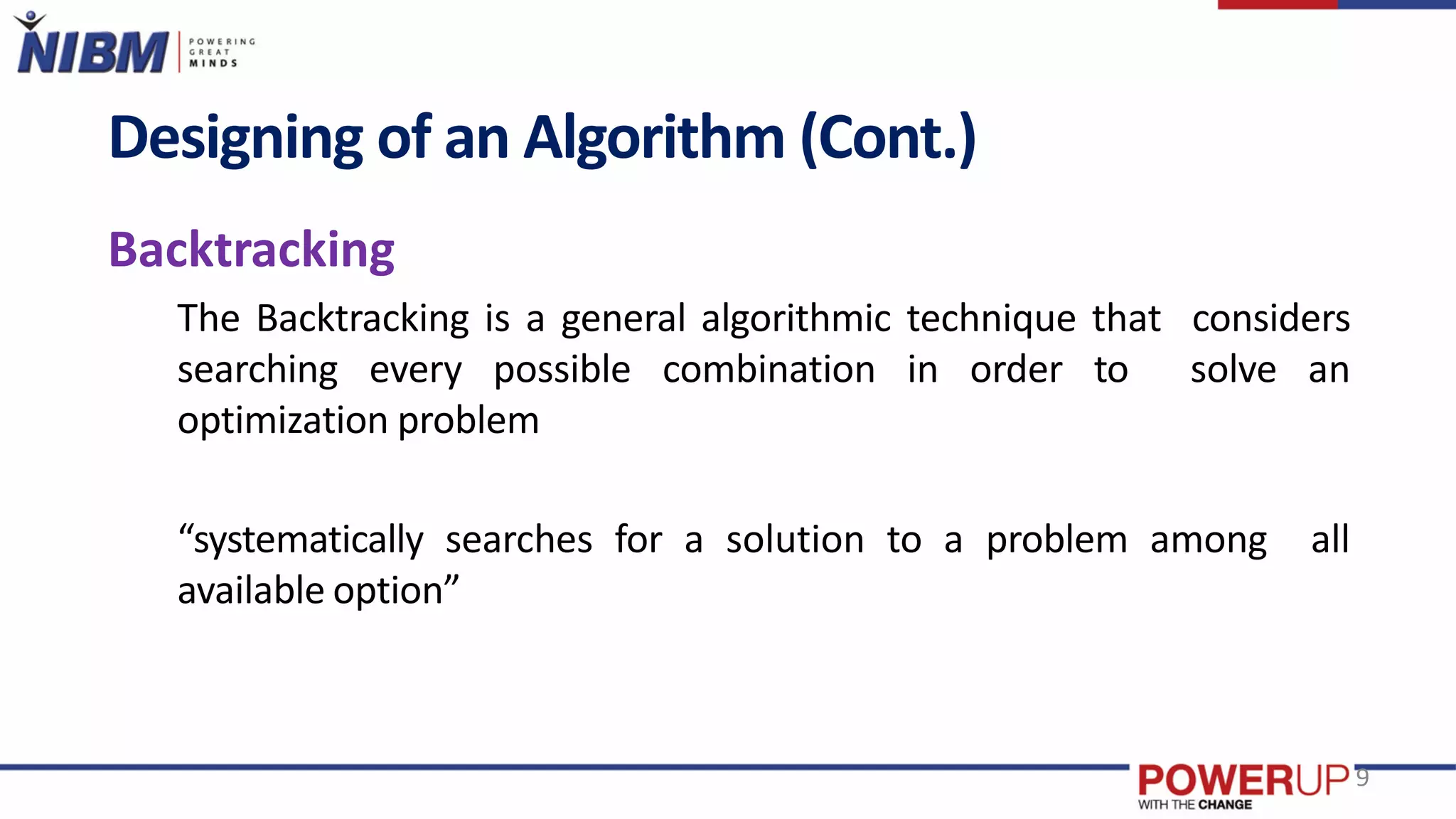 Designing of an Algorithm (Cont.)
Backtracking
The Backtracking is a general algorithmic technique that considers
searching every possible combination in order to solve an
optimization problem
“systematically searches for a solution to a problem among all
available option”
9
 