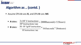 Algorithm as .. (contd. )
 Assume CPU A runs IS, and CPU B runs MS
 A takes:
 B takes:
1010instructions/sec
2(107 )2 instructions  20000seconds(5.5hours)
107instructions/sec
13
50 107 lg107 instructions 
1163seconds( 20minutes)
 