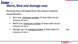 Worst, Best and Average case
Running time will depend on the chosen instance
characteristics.
• Best case: minimum number of steps taken onany
instance of size n.
• Worst case: maximum number of steps taken onany
instance of size n.
• Average case: An average number of steps takenon any
instance of size n.
23
 