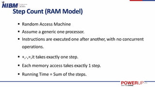 Step Count (RAM Model)
 Random Access Machine
 Assume a generic one processor.
 Instructions are executed one after another, with no concurrent
operations.
 +,-,=,it takes exactly one step.
 Each memory access takes exactly 1 step.
 Running Time = Sum of the steps.
25
 