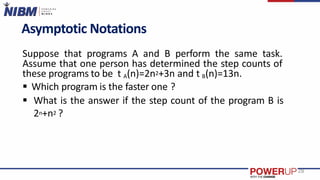 Asymptotic Notations
Suppose that programs A and B perform the same task.
Assume that one person has determined the step counts of
these programs to be t A(n)=2n2+3n and t B(n)=13n.
 Which program is the faster one ?
 What is the answer if the step count of the program B is
2n+n2 ?
28
 