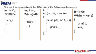 Int i =10;
While(i>0)
{
print i;
i--;
}
Int i =n;
While(i>0)
{
print i ;
i--;
}
int I, j;
For(int I =0; I<10; i++)
{
for (int j=0; j<=10; j++)
{
print i + j;
}
}
Int k =0;
While(k<=n+1)
{
print k;
k++;
}
Find the time complexity and Big(O) for each of the following code segment.
36
 