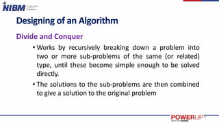 Designing of an Algorithm
Divide and Conquer
• Works by recursively breaking down a problem into
two or more sub-problems of the same (or related)
type, until these become simple enough to be solved
directly.
• The solutions to the sub-problems are then combined
to give a solution to the original problem
4
 