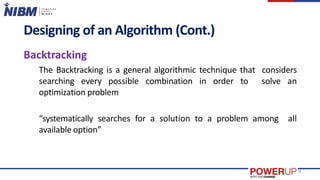 Designing of an Algorithm (Cont.)
Backtracking
The Backtracking is a general algorithmic technique that considers
searching every possible combination in order to solve an
optimization problem
“systematically searches for a solution to a problem among all
available option”
9
 