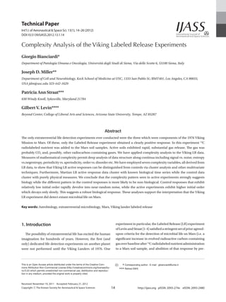 Technical Paper
Int’l J. of Aeronautical & Space Sci. 13(1), 14–26 (2012)
DOI:10.5139/IJASS.2012.13.1.14


Complexity Analysis of the Viking Labeled Release Experiments
Giorgio Bianciardi*
Department of Patologia Umana e Oncologia, Università degli Studi di Siena, Via delle Scotte 6, 53100 Siena, Italy

Joseph D. Miller**
Department of Cell and Neurobiology, Keck School of Medicine at USC, 1333 San Pablo St./BMT401, Los Angeles, CA 90033,
USA jdm@usc.edu 323-442-1629

Patricia Ann Straat***
830 Windy Knoll, Sykesville, Maryland 21784

Gilbert V. Levin****
Beyond Center, College of Liberal Arts and Sciences, Arizona State University, Tempe, AZ 85287



                                                                             Abstract
The only extraterrestrial life detection experiments ever conducted were the three which were components of the 1976 Viking
Mission to Mars. Of these, only the Labeled Release experiment obtained a clearly positive response. In this experiment 14C
radiolabeled nutrient was added to the Mars soil samples. Active soils exhibited rapid, substantial gas release. The gas was
probably CO2 and, possibly, other radiocarbon-containing gases. We have applied complexity analysis to the Viking LR data.
Measures of mathematical complexity permit deep analysis of data structure along continua including signal vs. noise, entropy
vs.negentropy, periodicity vs. aperiodicity, order vs. disorder etc. We have employed seven complexity variables, all derived from
LR data, to show that Viking LR active responses can be distinguished from controls via cluster analysis and other multivariate
techniques. Furthermore, Martian LR active response data cluster with known biological time series while the control data
cluster with purely physical measures. We conclude that the complexity pattern seen in active experiments strongly suggests
biology while the different pattern in the control responses is more likely to be non-biological. Control responses that exhibit
relatively low initial order rapidly devolve into near-random noise, while the active experiments exhibit higher initial order
which decays only slowly. This suggests a robust biological response. These analyses support the interpretation that the Viking
LR experiment did detect extant microbial life on Mars.

Key words:  strobiology, extraterrestrial microbiology, Mars, Viking lander labeled release
           A




1. Introduction                                                                           experiment in particular, the Labeled Release (LR) experiment
                                                                                          of Levin and Straat [1-4] satisfied a stringent set of prior agreed-
  The possibility of extraterrestrial life has excited the human                          upon criteria for the detection of microbial life on Mars (i.e. a
imagination for hundreds of years. However, the first (and                                significant increase in evolved radioactive carbon-containing
only) dedicated life detection experiments on another planet                              gas over baseline after 14C radiolabeled nutrient administration
were not performed until the Viking Landers of 1976. One                                  to a Mars soil sample, and abolition of that response by pre-



This is an Open Access article distributed under the terms of the Creative Com-             	 *** Corresponding author : E-mail : gbianciardi@unisi.it
mons Attribution Non-Commercial License (http://creativecommons.org/licenses/by-
nc/3.0/) which permits unrestricted non-commercial use, distribution and reproduc-          	*** Retired (NIH)
tion in any medium, provided the original work is properly cited.



Received: November 19, 2011 Accepted: February 21, 2012
Copyright ⓒ The Korean Society for Aeronautical  Space Sciences                     14                       http://ijass.org pISSN: 2093-274x eISSN: 2093-2480
 
