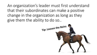 An organization’s leader must first understand
that their subordinates can make a positive
change in the organization as long as they
give them the ability to do so..
 