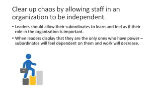 Clear up chaos by allowing staff in an
organization to be independent.
• Leaders should allow their subordinates to learn and feel as if their
role in the organization is important.
• When leaders display that they are the only ones who have power –
subordinates will feel dependent on them and work will decrease.
 