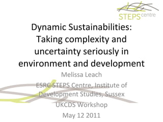 Dynamic Sustainabilities: Taking complexity and uncertainty seriously in environment and development Melissa Leach ESRC STEPS Centre, Institute of Development Studies, Sussex UKCDS Workshop May 12 2011 