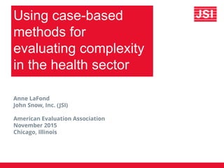 Using case-based
methods for
evaluating complexity
in the health sector
Anne LaFond
John Snow, Inc. (JSI)
American Evaluation Association
November 2015
Chicago, Illinois
 