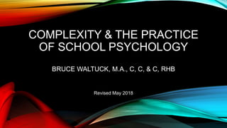 COMPLEXITY & THE PRACTICE
OF SCHOOL PSYCHOLOGY
BRUCE WALTUCK, M.A., C, C, & C, RHB
Revised May 2018
 