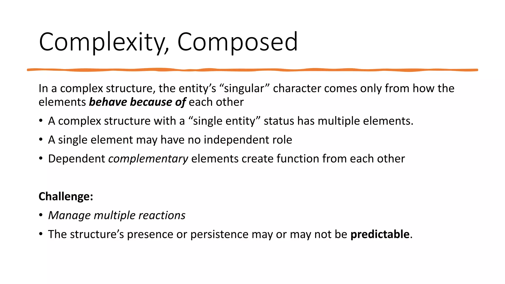 Complexity, Composed
In a complex structure, the entity’s “singular” character comes only from how the
elements behave because of each other
• A complex structure with a “single entity” status has multiple elements.
• A single element may have no independent role
• Dependent complementary elements create function from each other
Challenge:
• Manage multiple reactions
• The structure’s presence or persistence may or may not be predictable.
 