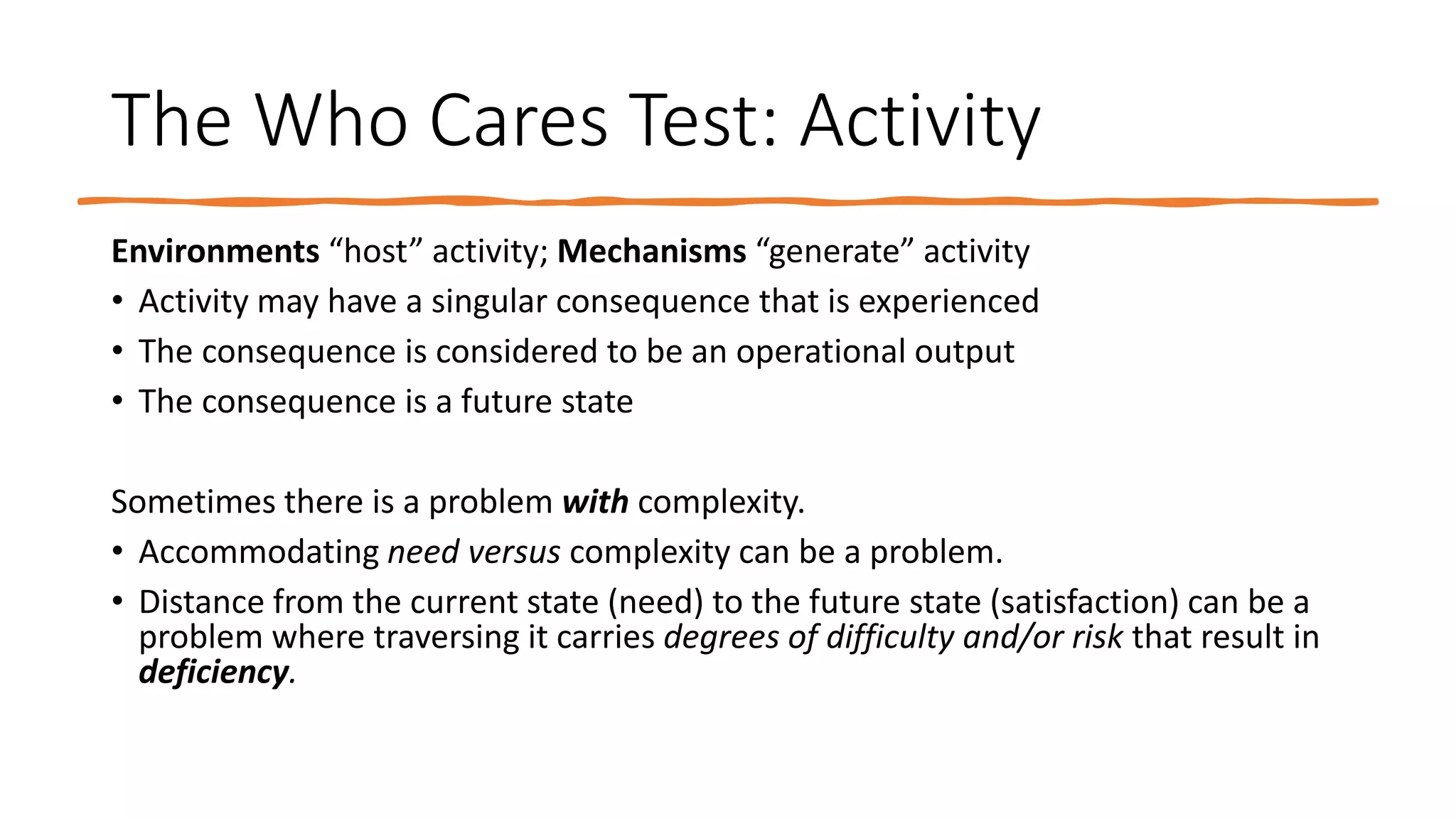 The Who Cares Test: Activity
Environments “host” activity; Mechanisms “generate” activity
• Activity may have a singular consequence that is experienced
• The consequence is considered to be an operational output
• The consequence is a future state
Sometimes there is a problem with complexity.
• Accommodating need versus complexity can be a problem.
• Distance from the current state (need) to the future state (satisfaction) can be a
problem where traversing it carries degrees of difficulty and/or risk that result in
deficiency.
 