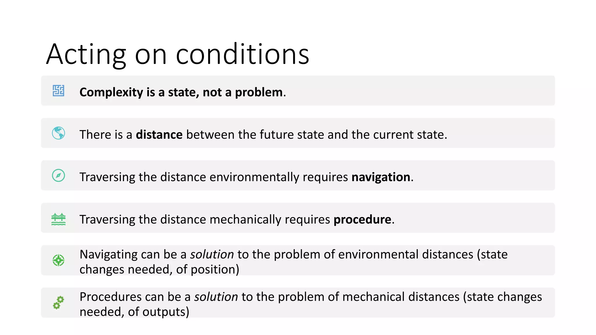 Acting on conditions
Complexity is a state, not a problem.
There is a distance between the future state and the current state.
Traversing the distance environmentally requires navigation.
Traversing the distance mechanically requires procedure.
Navigating can be a solution to the problem of environmental distances (state
changes needed, of position)
Procedures can be a solution to the problem of mechanical distances (state changes
needed, of outputs)
 