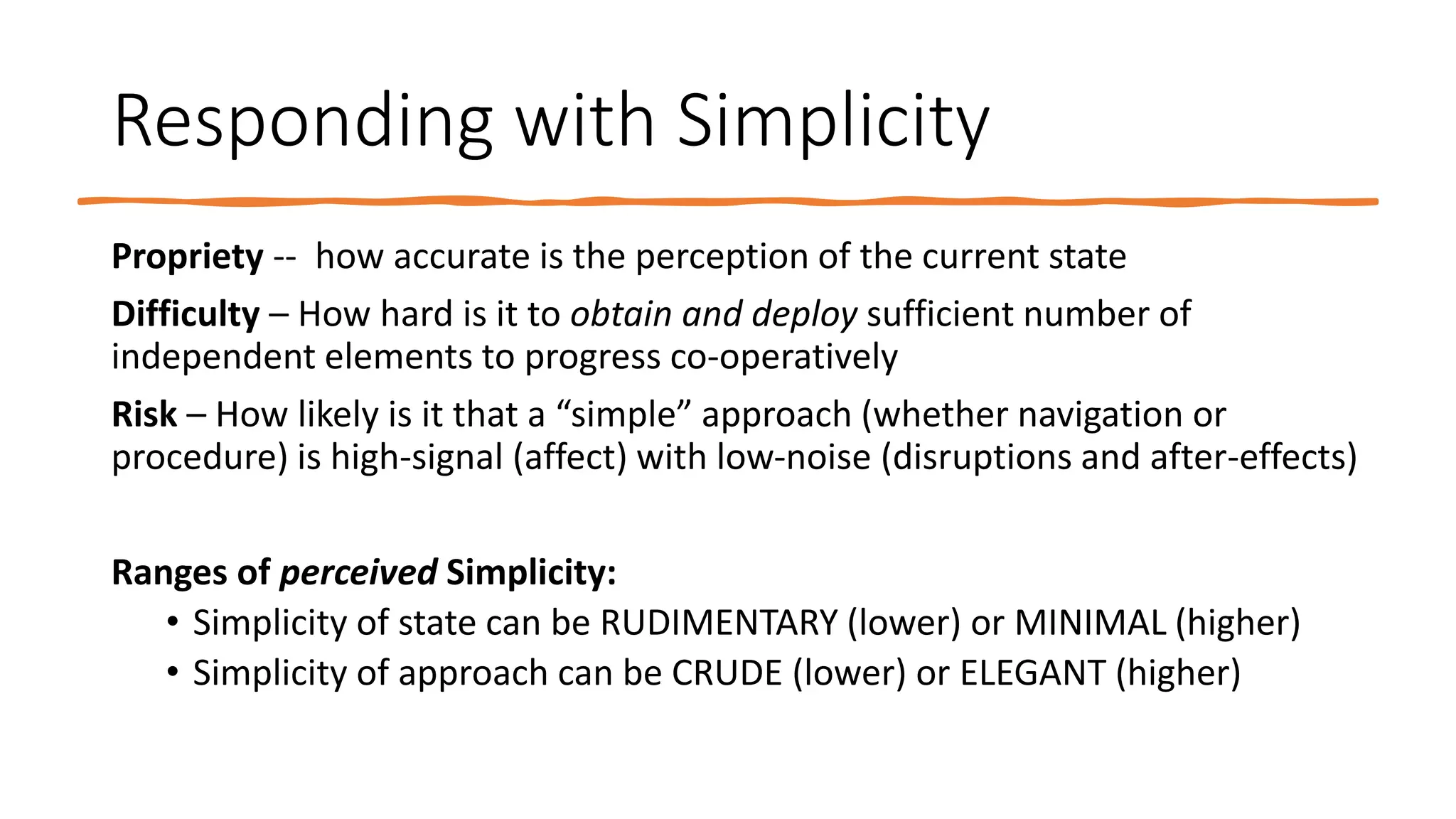 Responding with Simplicity
Propriety -- how accurate is the perception of the current state
Difficulty – How hard is it to obtain and deploy sufficient number of
independent elements to progress co-operatively
Risk – How likely is it that a “simple” approach (whether navigation or
procedure) is high-signal (affect) with low-noise (disruptions and after-effects)
Ranges of perceived Simplicity:
• Simplicity of state can be RUDIMENTARY (lower) or MINIMAL (higher)
• Simplicity of approach can be CRUDE (lower) or ELEGANT (higher)
 