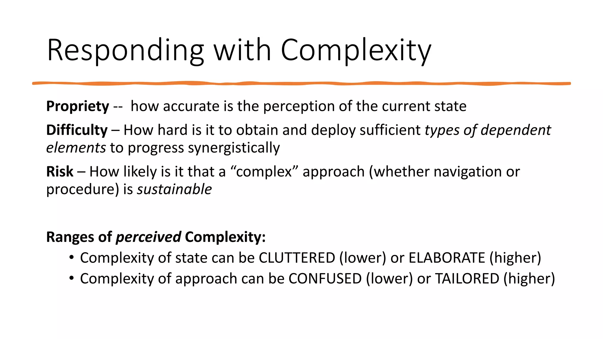 Responding with Complexity
Propriety -- how accurate is the perception of the current state
Difficulty – How hard is it to obtain and deploy sufficient types of dependent
elements to progress synergistically
Risk – How likely is it that a “complex” approach (whether navigation or
procedure) is sustainable
Ranges of perceived Complexity:
• Complexity of state can be CLUTTERED (lower) or ELABORATE (higher)
• Complexity of approach can be CONFUSED (lower) or TAILORED (higher)
 