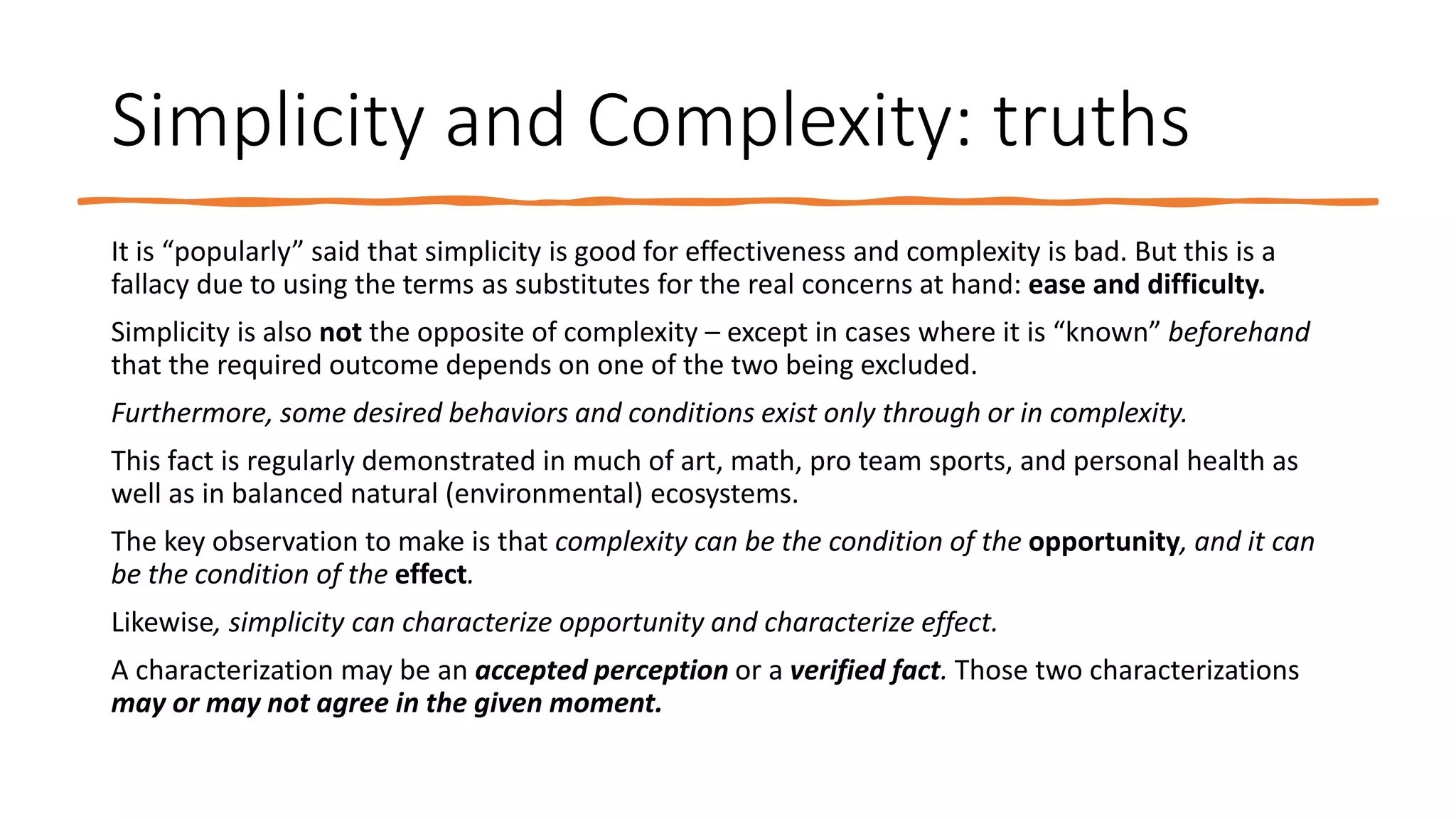 Simplicity and Complexity: truths
It is “popularly” said that simplicity is good for effectiveness and complexity is bad. But this is a
fallacy due to using the terms as substitutes for the real concerns at hand: ease and difficulty.
Simplicity is also not the opposite of complexity – except in cases where it is “known” beforehand
that the required outcome depends on one of the two being excluded.
Furthermore, some desired behaviors and conditions exist only through or in complexity.
This fact is regularly demonstrated in much of art, math, pro team sports, and personal health as
well as in balanced natural (environmental) ecosystems.
The key observation to make is that complexity can be the condition of the opportunity, and it can
be the condition of the effect.
Likewise, simplicity can characterize opportunity and characterize effect.
A characterization may be an accepted perception or a verified fact. Those two characterizations
may or may not agree in the given moment.
 