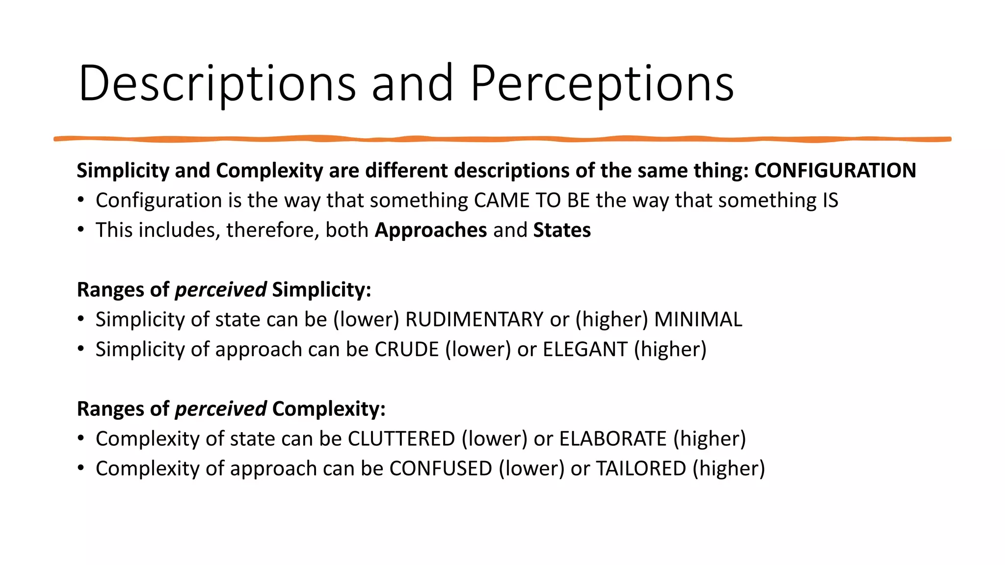 Descriptions and Perceptions
Simplicity and Complexity are different descriptions of the same thing: CONFIGURATION
• Configuration is the way that something CAME TO BE the way that something IS
• This includes, therefore, both Approaches and States
Ranges of perceived Simplicity:
• Simplicity of state can be (lower) RUDIMENTARY or (higher) MINIMAL
• Simplicity of approach can be CRUDE (lower) or ELEGANT (higher)
Ranges of perceived Complexity:
• Complexity of state can be CLUTTERED (lower) or ELABORATE (higher)
• Complexity of approach can be CONFUSED (lower) or TAILORED (higher)
 