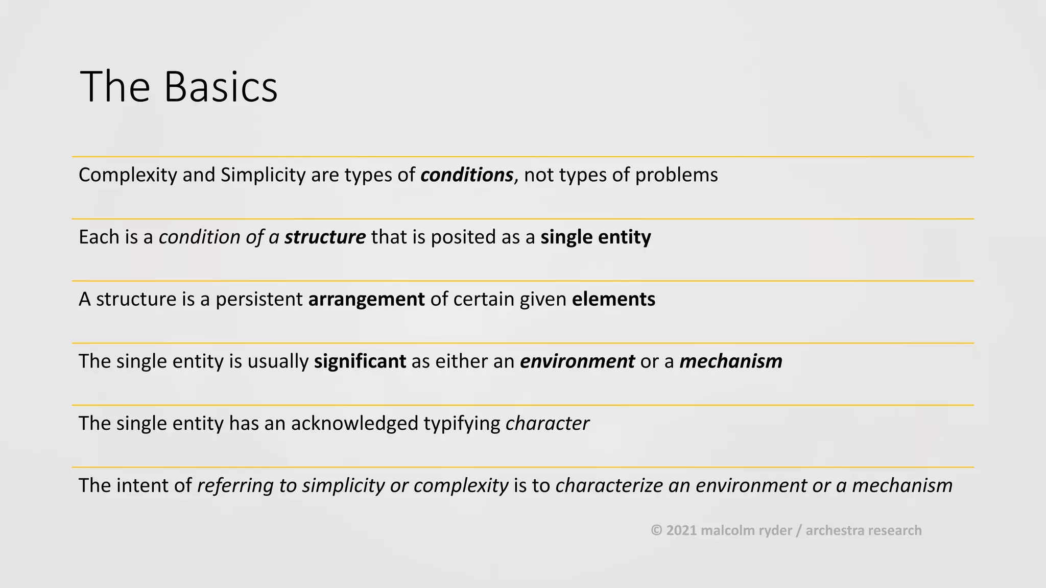 The Basics
Complexity and Simplicity are types of conditions, not types of problems
Each is a condition of a structure that is posited as a single entity
A structure is a persistent arrangement of certain given elements
The single entity is usually significant as either an environment or a mechanism
The single entity has an acknowledged typifying character
The intent of referring to simplicity or complexity is to characterize an environment or a mechanism
© 2021 malcolm ryder / archestra research
 
