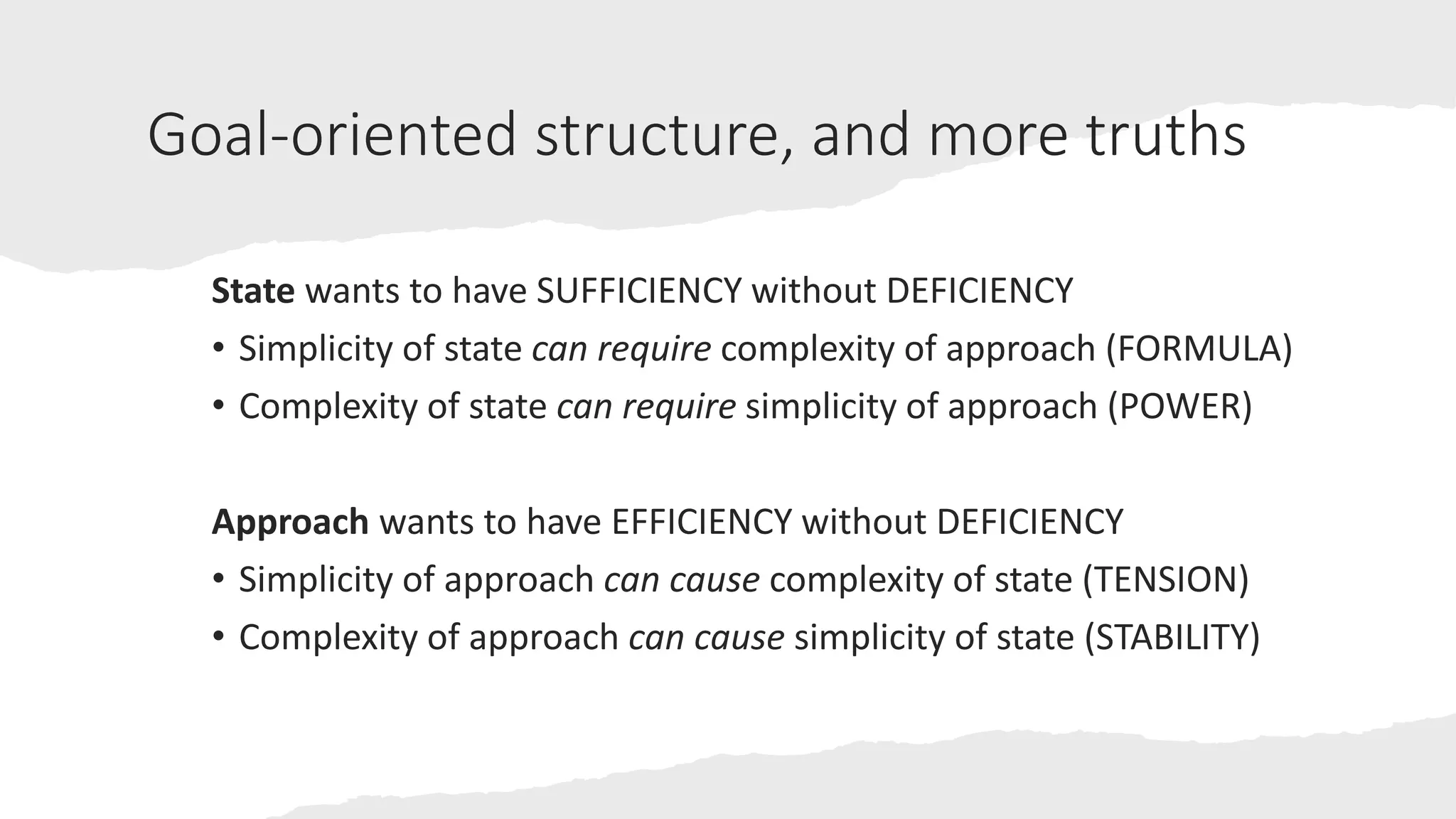 Goal-oriented structure, and more truths
State wants to have SUFFICIENCY without DEFICIENCY
• Simplicity of state can require complexity of approach (FORMULA)
• Complexity of state can require simplicity of approach (POWER)
Approach wants to have EFFICIENCY without DEFICIENCY
• Simplicity of approach can cause complexity of state (TENSION)
• Complexity of approach can cause simplicity of state (STABILITY)
 
