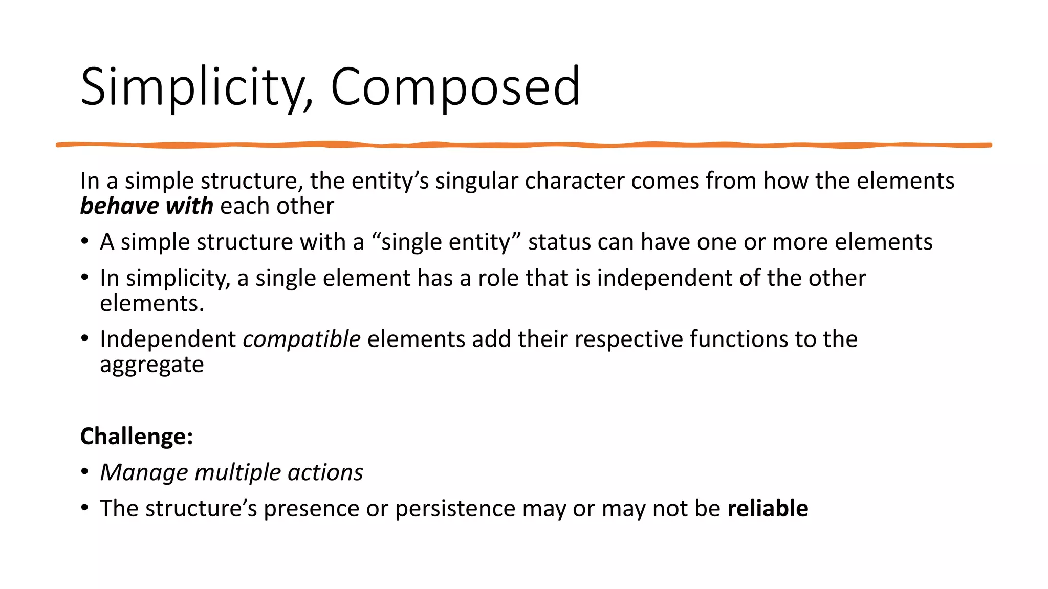 Simplicity, Composed
In a simple structure, the entity’s singular character comes from how the elements
behave with each other
• A simple structure with a “single entity” status can have one or more elements
• In simplicity, a single element has a role that is independent of the other
elements.
• Independent compatible elements add their respective functions to the
aggregate
Challenge:
• Manage multiple actions
• The structure’s presence or persistence may or may not be reliable
 
