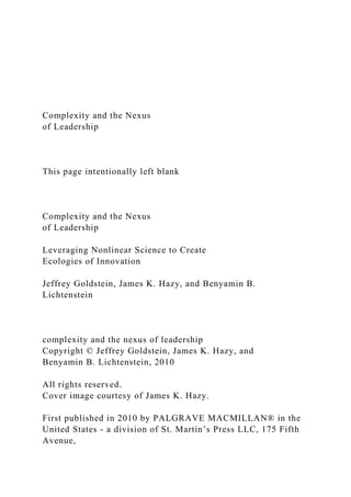 Complexity and the Nexus
of Leadership
This page intentionally left blank
Complexity and the Nexus
of Leadership
Leveraging Nonlinear Science to Create
Ecologies of Innovation
Jeffrey Goldstein, James K. Hazy, and Benyamin B.
Lichtenstein
complexity and the nexus of leadership
Copyright © Jeffrey Goldstein, James K. Hazy, and
Benyamin B. Lichtenstein, 2010
All rights reserved.
Cover image courtesy of James K. Hazy.
First published in 2010 by PALGRAVE MACMILLAN® in the
United States - a division of St. Martin’s Press LLC, 175 Fifth
Avenue,
 