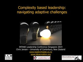 1
INTASE Leadership Conference Singapore 2014
Chris Jansen – University of Canterbury, New Zealand
www.leadershiplab.co.nz
www.ideacreation.org
Complexity based leadership:
navigating adaptive challenges
 
