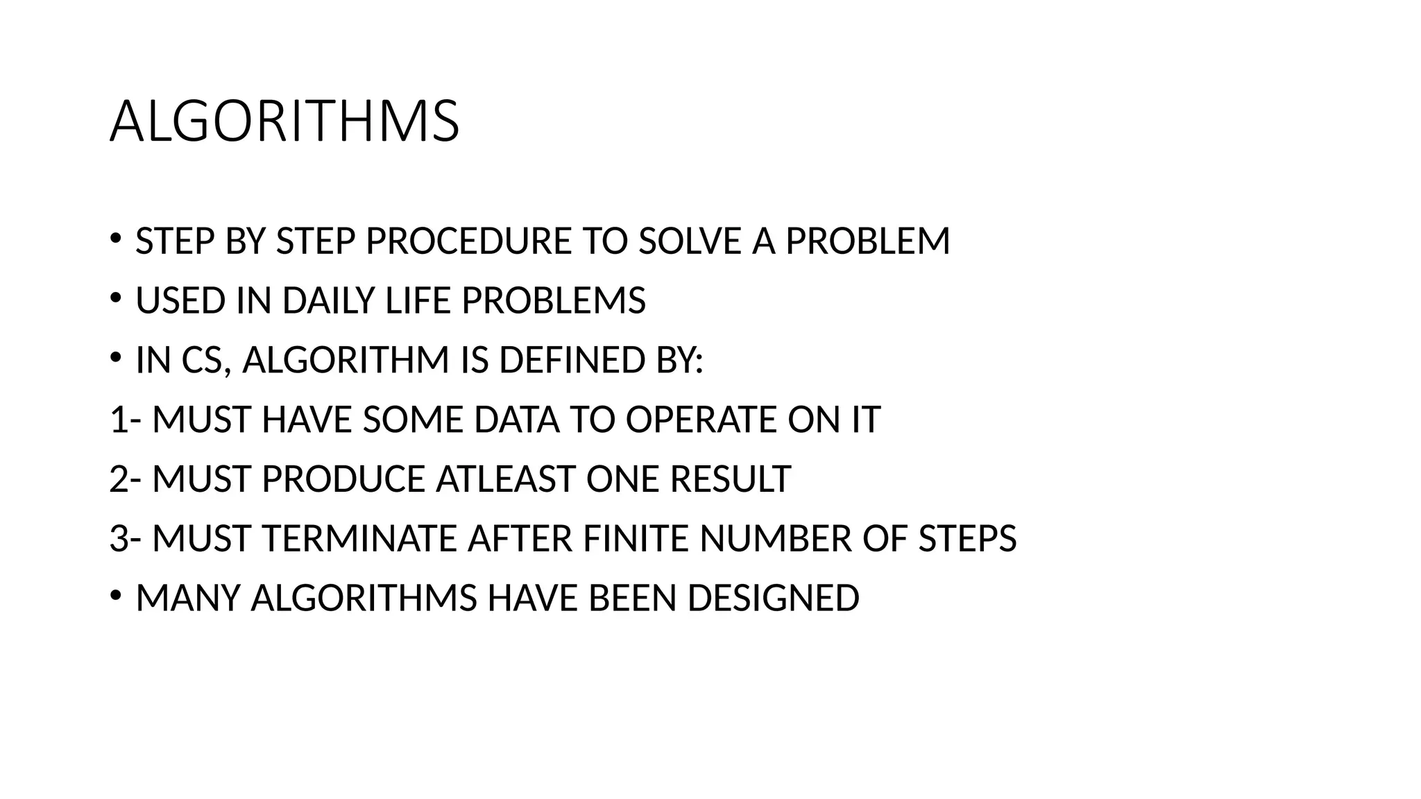 ALGORITHMS
• STEP BY STEP PROCEDURE TO SOLVE A PROBLEM
• USED IN DAILY LIFE PROBLEMS
• IN CS, ALGORITHM IS DEFINED BY:
1- MUST HAVE SOME DATA TO OPERATE ON IT
2- MUST PRODUCE ATLEAST ONE RESULT
3- MUST TERMINATE AFTER FINITE NUMBER OF STEPS
• MANY ALGORITHMS HAVE BEEN DESIGNED
 