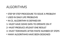ALGORITHMS
• STEP BY STEP PROCEDURE TO SOLVE A PROBLEM
• USED IN DAILY LIFE PROBLEMS
• IN CS, ALGORITHM IS DEFINED BY:
1- MUST HAVE SOME DATA TO OPERATE ON IT
2- MUST PRODUCE ATLEAST ONE RESULT
3- MUST TERMINATE AFTER FINITE NUMBER OF STEPS
• MANY ALGORITHMS HAVE BEEN DESIGNED
 