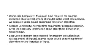 • Worst-case Complexity: Maximum time required for program
execution (Run slowest among all inputs) In the worst case analysis,
we calculate upper bound on running time of an algorithm.
• Average Complexity: Average time required for program execution.
Gives the necessary information about algorithm’s behavior on
random input.
• Best Case: Minimum time required for program execution (Run
Fastest among all inputs). It gives lower bound on running time of
algorithm for any instances of input.
 