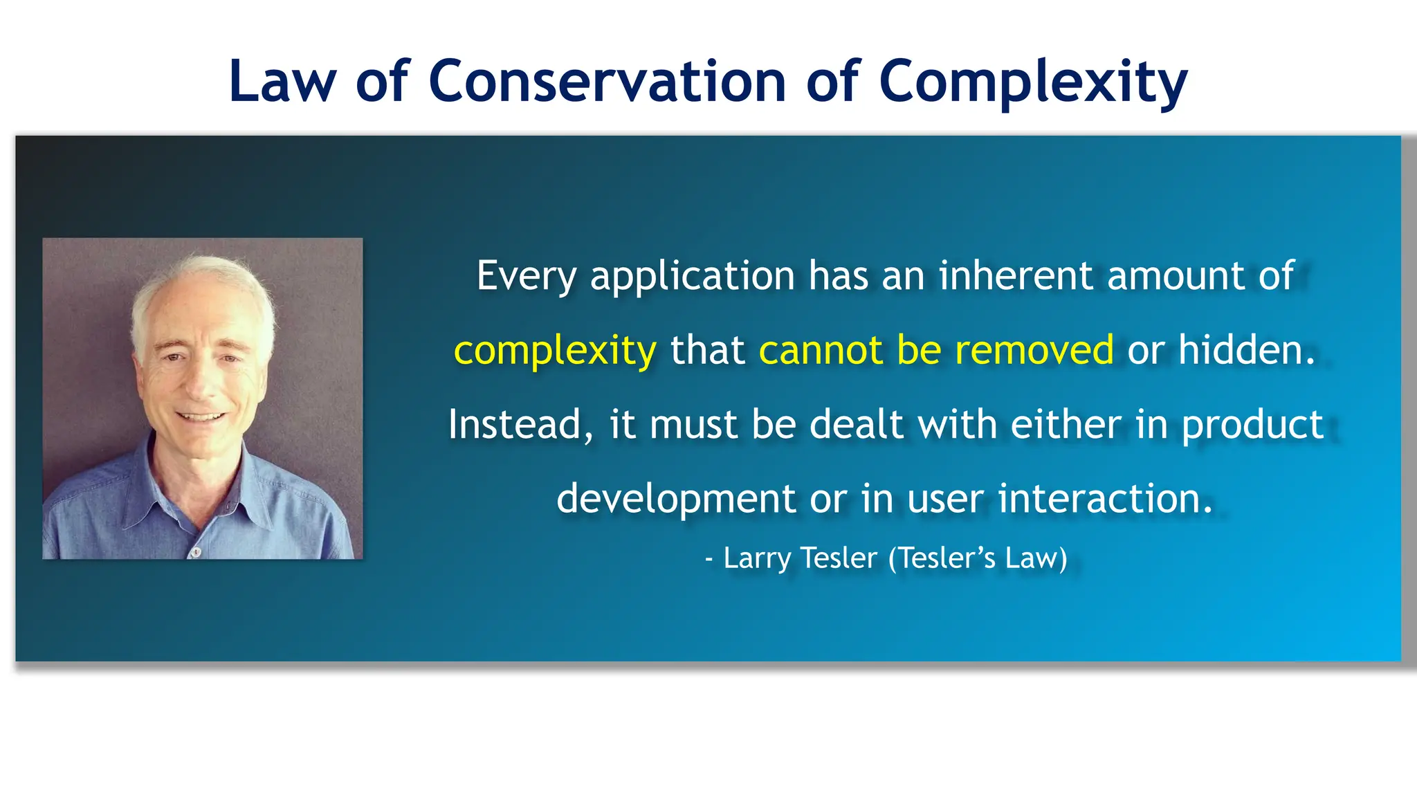 Every application has an inherent amount of
complexity that cannot be removed or hidden.
Instead, it must be dealt with either in product
development or in user interaction.
- Larry Tesler (Tesler’s Law)
Law of Conservation of Complexity
 