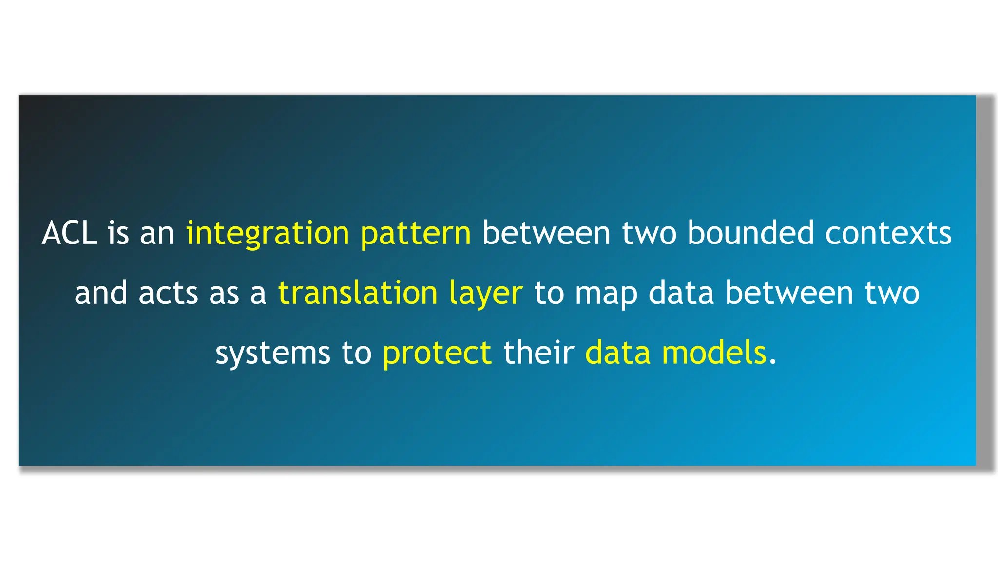 ACL is an integration pattern between two bounded contexts
and acts as a translation layer to map data between two
systems to protect their data models.
 