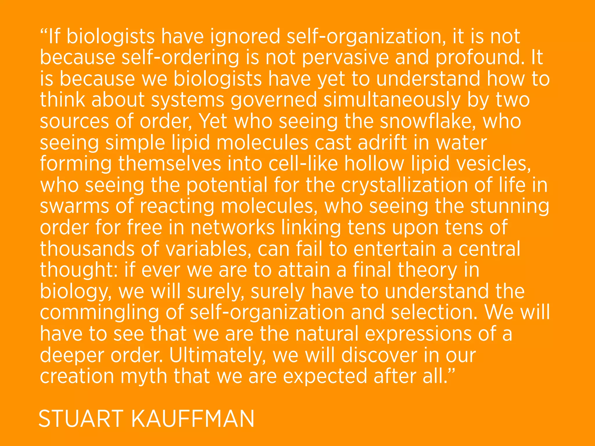 “If biologists have ignored self-organization, it is not
because self-ordering is not pervasive and profound. It
is because we biologists have yet to understand how to
think about systems governed simultaneously by two
sources of order, Yet who seeing the snowﬂake, who
seeing simple lipid molecules cast adrift in water
forming themselves into cell-like hollow lipid vesicles,
who seeing the potential for the crystallization of life in
swarms of reacting molecules, who seeing the stunning
order for free in networks linking tens upon tens of
thousands of variables, can fail to entertain a central
thought: if ever we are to attain a ﬁnal theory in
biology, we will surely, surely have to understand the
commingling of self-organization and selection. We will
have to see that we are the natural expressions of a
deeper order. Ultimately, we will discover in our
creation myth that we are expected after all.”

STUART KAUFFMAN
 
