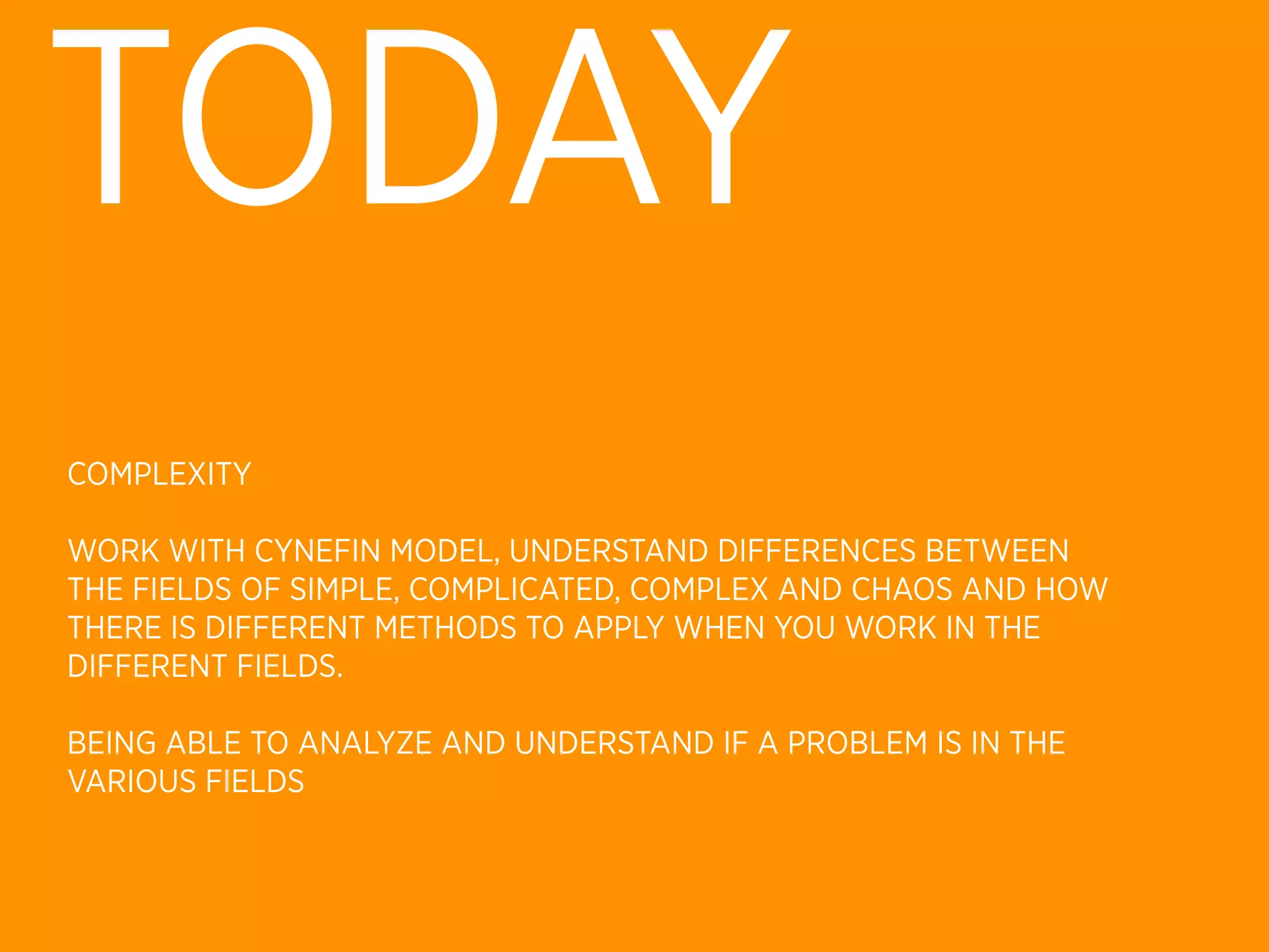 TODAY
COMPLEXITY

WORK WITH CYNEFIN MODEL, UNDERSTAND DIFFERENCES BETWEEN
THE FIELDS OF SIMPLE, COMPLICATED, COMPLEX AND CHAOS AND HOW
THERE IS DIFFERENT METHODS TO APPLY WHEN YOU WORK IN THE
DIFFERENT FIELDS.

BEING ABLE TO ANALYZE AND UNDERSTAND IF A PROBLEM IS IN THE
VARIOUS FIELDS
 