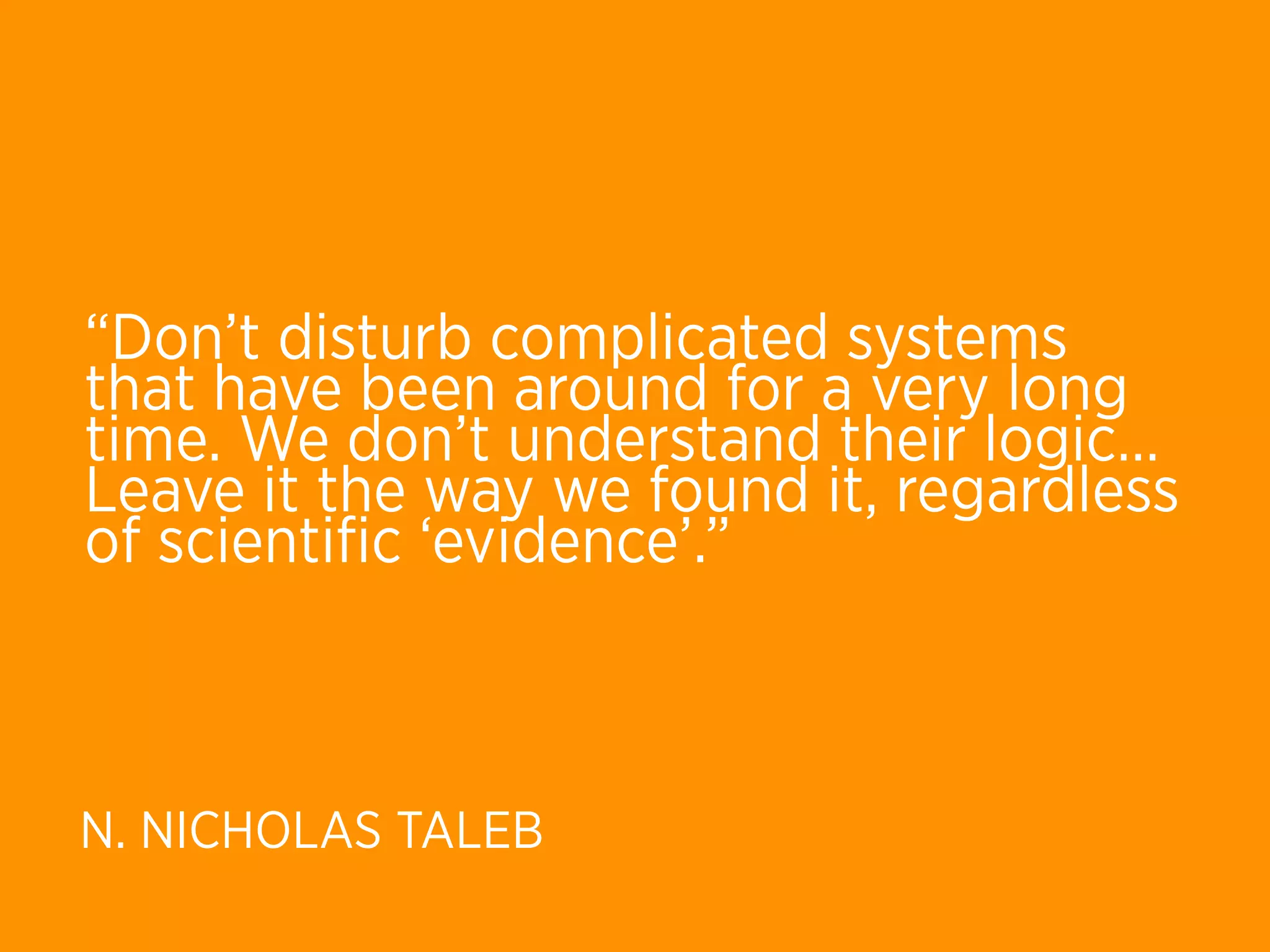 “Don’t disturb complicated systems
that have been around for a very long
time. We don’t understand their logic… 
Leave it the way we found it, regardless
of scientiﬁc ‘evidence’.”



N. NICHOLAS TALEB
 