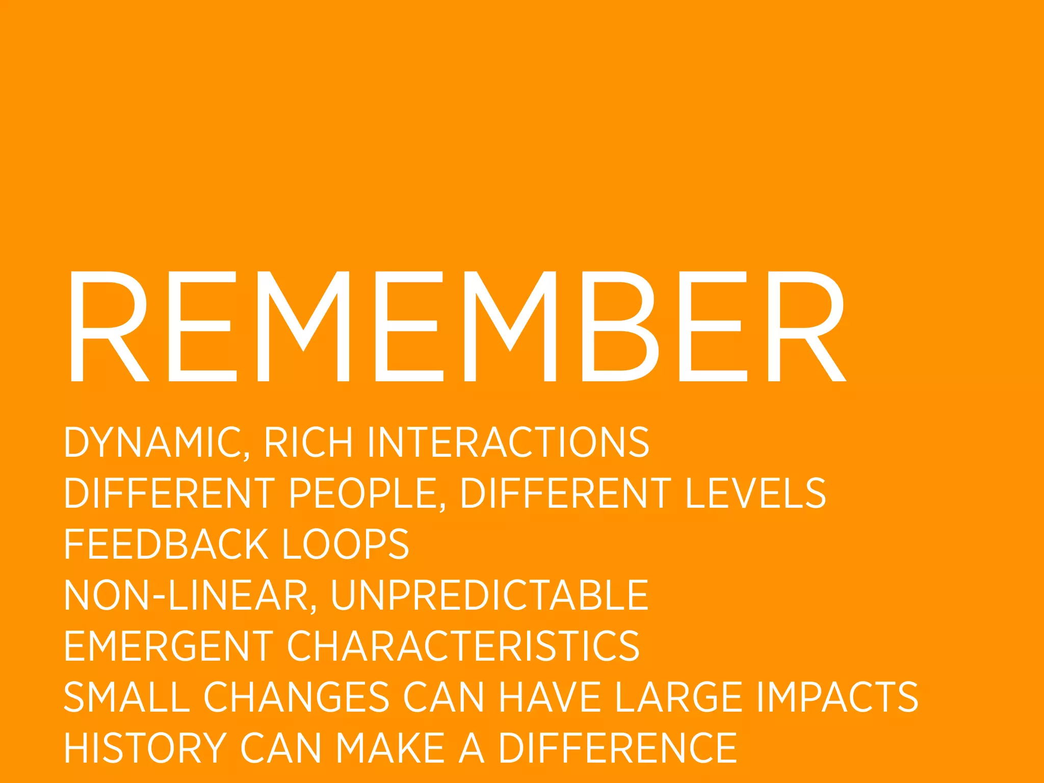 REMEMBER
DYNAMIC, RICH INTERACTIONS
DIFFERENT PEOPLE, DIFFERENT LEVELS
FEEDBACK LOOPS
NON-LINEAR, UNPREDICTABLE
EMERGENT CHARACTERISTICS
SMALL CHANGES CAN HAVE LARGE IMPACTS
HISTORY CAN MAKE A DIFFERENCE
 