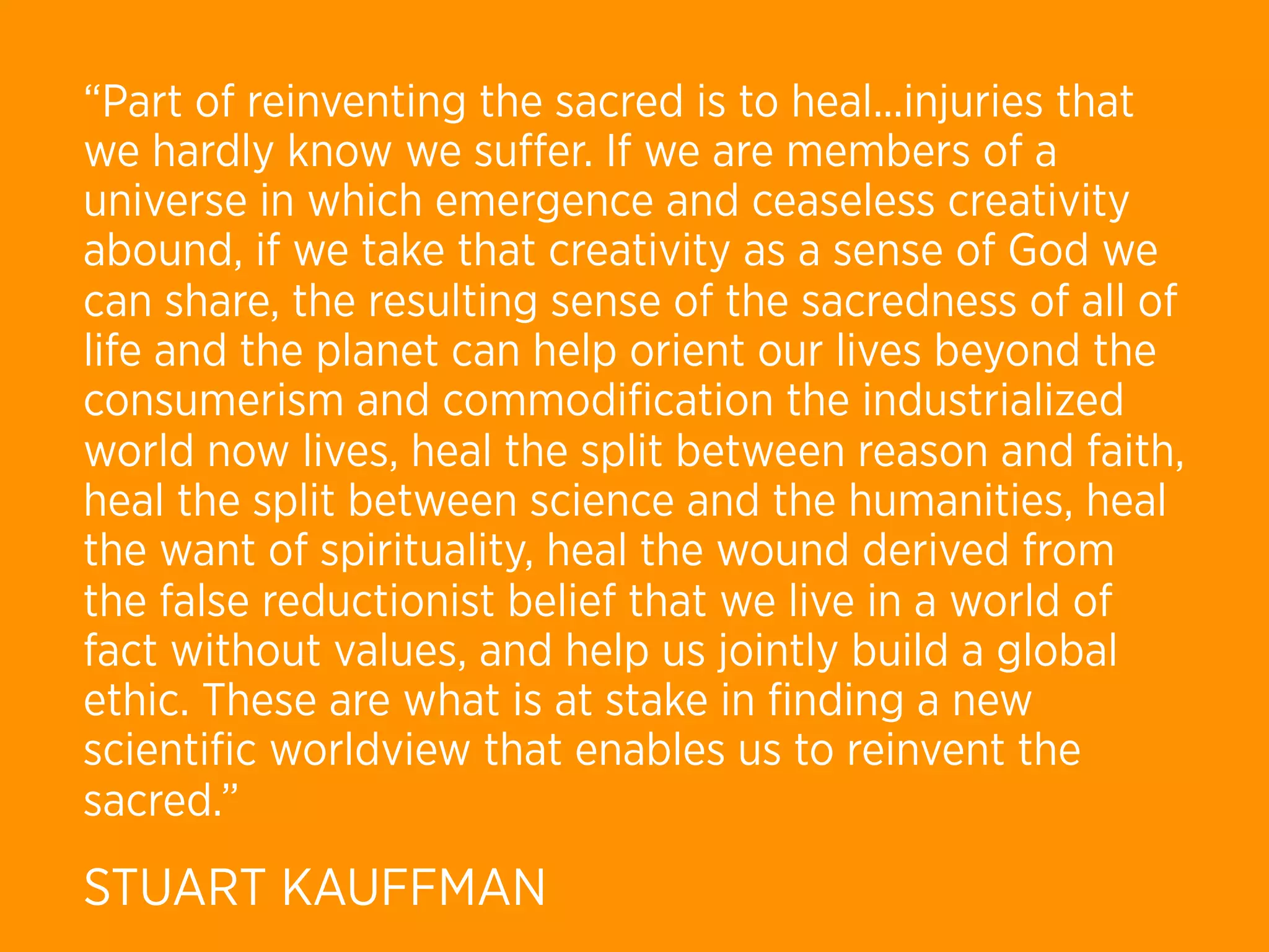 “Part of reinventing the sacred is to heal...injuries that
we hardly know we suﬀer. If we are members of a
universe in which emergence and ceaseless creativity
abound, if we take that creativity as a sense of God we
can share, the resulting sense of the sacredness of all of
life and the planet can help orient our lives beyond the
consumerism and commodiﬁcation the industrialized
world now lives, heal the split between reason and faith,
heal the split between science and the humanities, heal
the want of spirituality, heal the wound derived from
the false reductionist belief that we live in a world of
fact without values, and help us jointly build a global
ethic. These are what is at stake in ﬁnding a new
scientiﬁc worldview that enables us to reinvent the
sacred.”
STUART KAUFFMAN
 