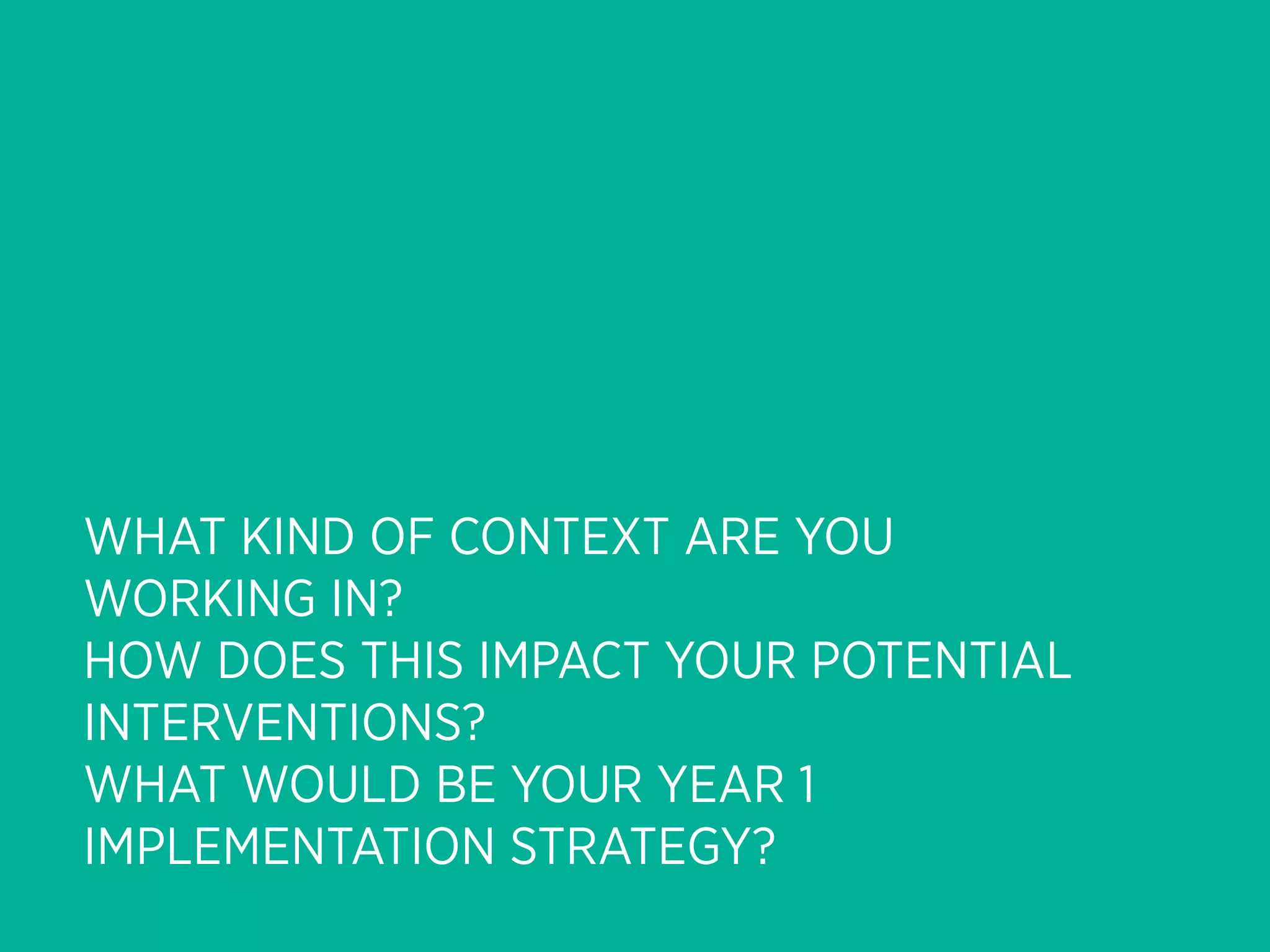 WHAT KIND OF CONTEXT ARE YOU
WORKING IN?
HOW DOES THIS IMPACT YOUR POTENTIAL
INTERVENTIONS?
WHAT WOULD BE YOUR YEAR 1
IMPLEMENTATION STRATEGY?
 