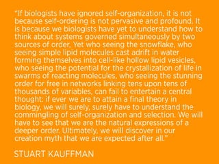 “If biologists have ignored self-organization, it is not
because self-ordering is not pervasive and profound. It
is because we biologists have yet to understand how to
think about systems governed simultaneously by two
sources of order, Yet who seeing the snowﬂake, who
seeing simple lipid molecules cast adrift in water
forming themselves into cell-like hollow lipid vesicles,
who seeing the potential for the crystallization of life in
swarms of reacting molecules, who seeing the stunning
order for free in networks linking tens upon tens of
thousands of variables, can fail to entertain a central
thought: if ever we are to attain a ﬁnal theory in
biology, we will surely, surely have to understand the
commingling of self-organization and selection. We will
have to see that we are the natural expressions of a
deeper order. Ultimately, we will discover in our
creation myth that we are expected after all.”

STUART KAUFFMAN
 
