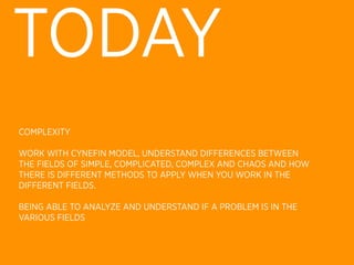 TODAY
COMPLEXITY

WORK WITH CYNEFIN MODEL, UNDERSTAND DIFFERENCES BETWEEN
THE FIELDS OF SIMPLE, COMPLICATED, COMPLEX AND CHAOS AND HOW
THERE IS DIFFERENT METHODS TO APPLY WHEN YOU WORK IN THE
DIFFERENT FIELDS.

BEING ABLE TO ANALYZE AND UNDERSTAND IF A PROBLEM IS IN THE
VARIOUS FIELDS
 