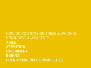 HOW DO YOU RATE ON THESE & WHICH IS
STRONGEST & WEAKEST?
AGILE
ATTENTION
EXPERIMENT
ROBUST
OPEN TO MULTIPLE POSSIBILITIES
 