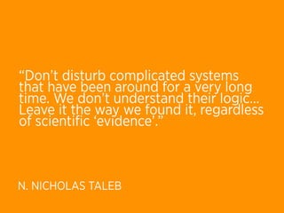 “Don’t disturb complicated systems
that have been around for a very long
time. We don’t understand their logic… 
Leave it the way we found it, regardless
of scientiﬁc ‘evidence’.”



N. NICHOLAS TALEB
 