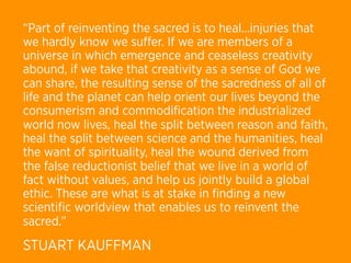 “Part of reinventing the sacred is to heal...injuries that
we hardly know we suﬀer. If we are members of a
universe in which emergence and ceaseless creativity
abound, if we take that creativity as a sense of God we
can share, the resulting sense of the sacredness of all of
life and the planet can help orient our lives beyond the
consumerism and commodiﬁcation the industrialized
world now lives, heal the split between reason and faith,
heal the split between science and the humanities, heal
the want of spirituality, heal the wound derived from
the false reductionist belief that we live in a world of
fact without values, and help us jointly build a global
ethic. These are what is at stake in ﬁnding a new
scientiﬁc worldview that enables us to reinvent the
sacred.”
STUART KAUFFMAN
 