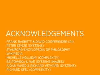 ACKNOWLEDGEMENTS
FRANK BARRETT & DAVID COOPERRIDER (AI)
PETER SENGE (SYSTEMS)
STANFORD ENCYLOPEDIA OF PHILOSOPHY
WIKIPEDIA
MICHELLE HOLLIDAY (COMPLEXITY)
BELTOWSKA & RAE (SYSTEMS IMAGES)
AIDAN WARD & RICHARD VERYARD (SYSTEMS)
RICHARD SEEL (COMPLEXITY)
 