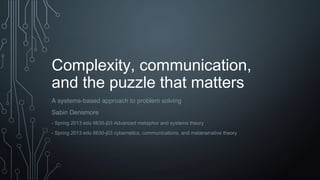 Complexity, communication,
and the puzzle that matters
A systems-based approach to problem solving
Sabin Densmore
- Spring 2013 edu 6630-j03 Advanced metaphor and systems theory
- Spring 2013 edu 6630-j03 cybernetics, communications, and metanarrative theory
 