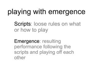 playing with emergence
 Scripts: loose rules on what
 or how to play

 Emergence: resulting
 performance following the
 scripts and playing off each
 other
 