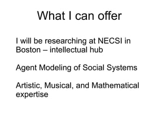 What I can offer
I will be researching at NECSI in
Boston – intellectual hub

Agent Modeling of Social Systems

Artistic, Musical, and Mathematical
expertise
 